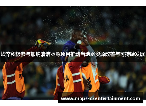 埃辛积极参与加纳清洁水源项目推动当地水资源改善与可持续发展 埃辛积极参与加纳清洁水源项目推动当地水资源改善与可持续发展
