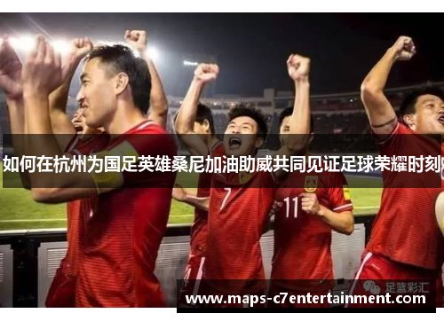 如何在杭州为国足英雄桑尼加油助威共同见证足球荣耀时刻