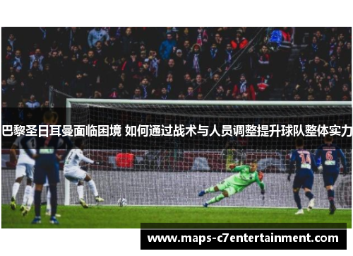 巴黎圣日耳曼面临困境 如何通过战术与人员调整提升球队整体实力
