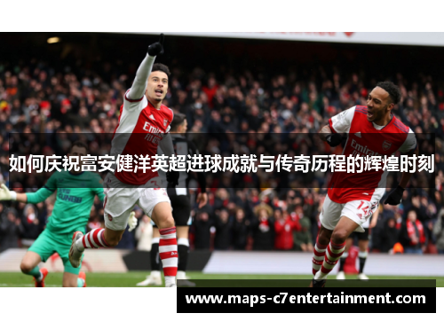 如何庆祝富安健洋英超进球成就与传奇历程的辉煌时刻 如何庆祝富安健洋英超进球成就与传奇历程的辉煌时刻