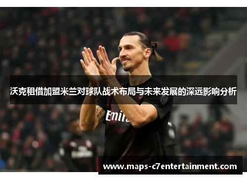 沃克租借加盟米兰对球队战术布局与未来发展的深远影响分析 沃克租借加盟米兰对球队战术布局与未来发展的深远影响分析