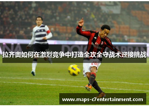 拉齐奥如何在激烈竞争中打造全攻全守战术迎接挑战 拉齐奥如何在激烈竞争中打造全攻全守战术迎接挑战