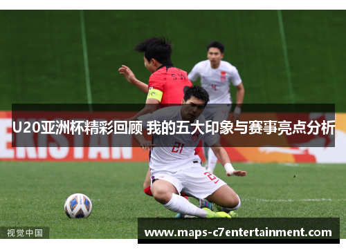 U20亚洲杯精彩回顾 我的五大印象与赛事亮点分析