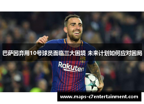 巴萨因弃用10号球员面临三大困境 未来计划如何应对困局