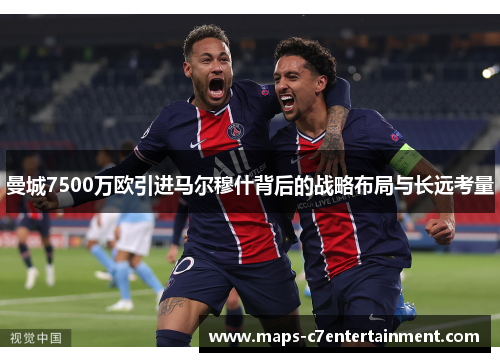 曼城7500万欧引进马尔穆什背后的战略布局与长远考量 曼城7500万欧引进马尔穆什背后的战略布局与长远考量