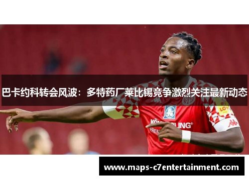 巴卡约科转会风波：多特药厂莱比锡竞争激烈关注最新动态