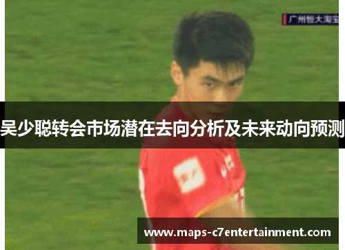 吴少聪转会市场潜在去向分析及未来动向预测