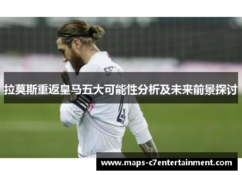 拉莫斯重返皇马五大可能性分析及未来前景探讨