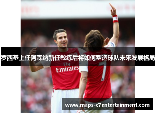 罗西基上任阿森纳新任教练后将如何塑造球队未来发展格局 罗西基上任阿森纳新任教练后将如何塑造球队未来发展格局
