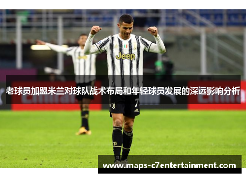 老球员加盟米兰对球队战术布局和年轻球员发展的深远影响分析 老球员加盟米兰对球队战术布局和年轻球员发展的深远影响分析