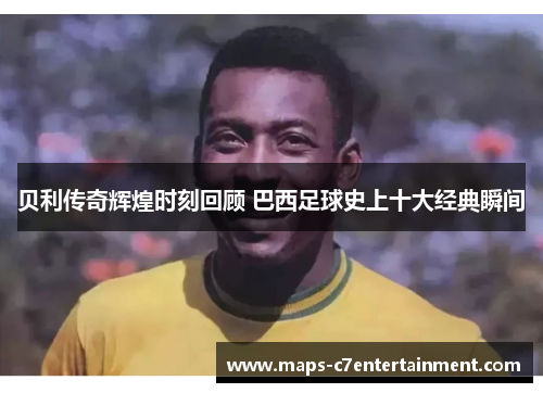 贝利传奇辉煌时刻回顾 巴西足球史上十大经典瞬间 贝利传奇辉煌时刻回顾 巴西足球史上十大经典瞬间