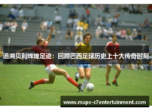 追溯贝利辉煌足迹：回顾巴西足球历史上十大传奇时刻