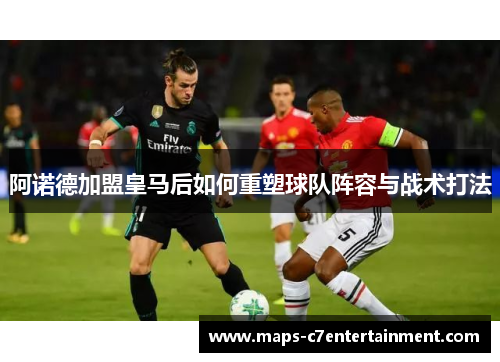 阿诺德加盟皇马后如何重塑球队阵容与战术打法 阿诺德加盟皇马后如何重塑球队阵容与战术打法