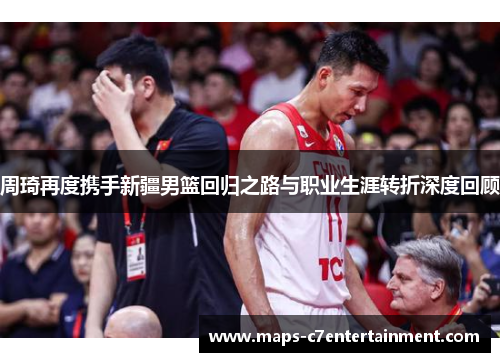 周琦再度携手新疆男篮回归之路与职业生涯转折深度回顾