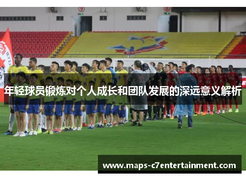 年轻球员锻炼对个人成长和团队发展的深远意义解析 年轻球员锻炼对个人成长和团队发展的深远意义解析