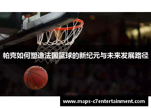 帕克如何塑造法国篮球的新纪元与未来发展路径