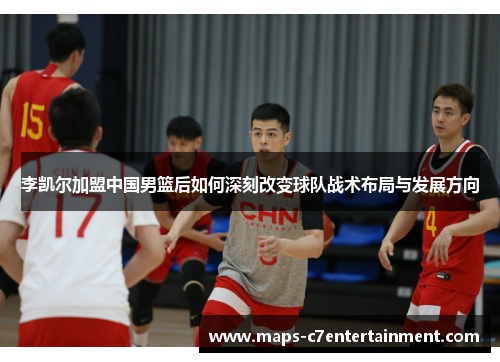 李凯尔加盟中国男篮后如何深刻改变球队战术布局与发展方向