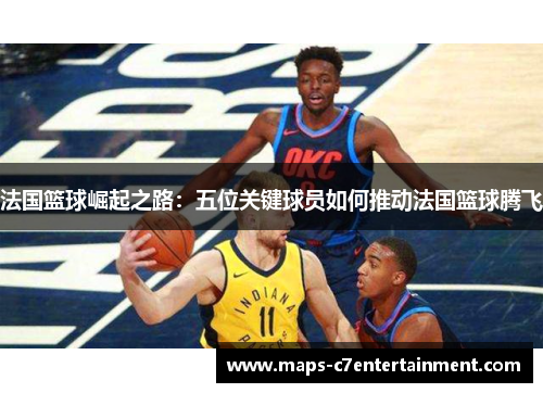 法国篮球崛起之路:五位关键球员如何推动法国篮球腾飞 法国篮球崛起之路:五位关键球员如何推动法国篮球腾飞