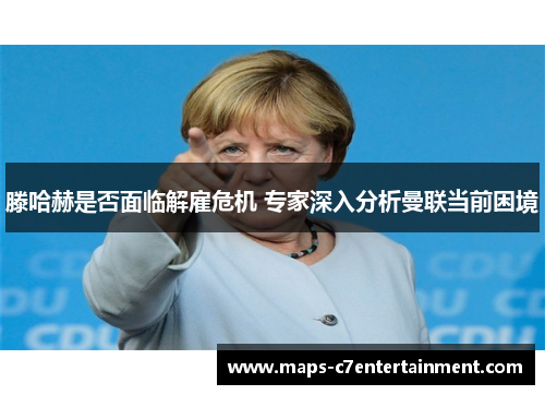 滕哈赫是否面临解雇危机 专家深入分析曼联当前困境