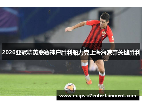 2026亚冠精英联赛神户胜利船力克上海海港夺关键胜利 2026亚冠精英联赛神户胜利船力克上海海港夺关键胜利