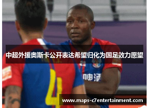 中超外援奥斯卡公开表达希望归化为国足效力愿望 中超外援奥斯卡公开表达希望归化为国足效力愿望