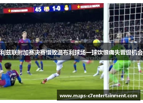 利兹联附加赛决赛惜败温布利球场一球饮恨痛失晋级机会
