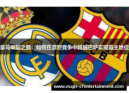 皇马崛起之路:如何在激烈竞争中超越巴萨实现霸主地位 皇马崛起之路:如何在激烈竞争中超越巴萨实现霸主地位