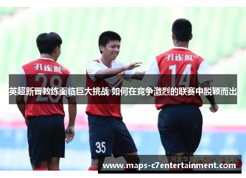 英超新晋教练面临巨大挑战 如何在竞争激烈的联赛中脱颖而出 英超新晋教练面临巨大挑战 如何在竞争激烈的联赛中脱颖而出